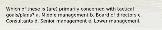 Which of these is (are) primarily concerned with tactical goals/plans? a. Middle management b. Board of directors c. Consultants d. Senior management e. Lower management