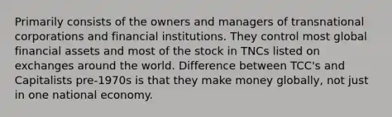 Primarily consists of the owners and managers of transnational corporations and financial institutions. They control most global financial assets and most of the stock in TNCs listed on exchanges around the world. Difference between TCC's and Capitalists pre-1970s is that they make money globally, not just in one national economy.