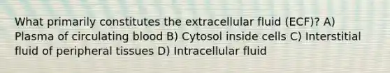 What primarily constitutes the extracellular fluid (ECF)? A) Plasma of circulating blood B) Cytosol inside cells C) Interstitial fluid of peripheral tissues D) Intracellular fluid