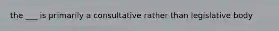 the ___ is primarily a consultative rather than legislative body