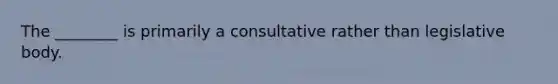 The ________ is primarily a consultative rather than legislative body.