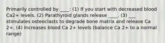 Primarily controlled by ____: (1) If you start with decreased blood Ca2+ levels. (2) Parathyroid glands release ____. (3) ___ stimulates osteoclasts to degrade bone matrix and release Ca 2+. (4) Increases blood Ca 2+ levels (balance Ca 2+ to a normal range)