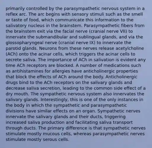 primarily controlled by the parasympathetic nervous system in a reflex arc. The arc begins with sensory stimuli such as the smell or taste of food, which communicate this information to the salivatory nucleus in the brainstem. Parasympathetic fibers from the brainstem exit via the facial nerve (cranial nerve VII) to innervate the submandibular and sublingual glands, and via the glossopharyngeal nerve (cranial nerve IX) to innervate the parotid glands. Neurons from these nerves release acetylcholine (ACh) onto the acinar cells, which triggers the acinar cells to secrete saliva. The importance of ACh in salivation is evident any time ACh receptors are blocked. A number of medications such as antihistamines for allergies have anticholinergic properties that block the effects of ACh around the body. Anticholinergic drugs bind to the ACh receptors on the salivary glands and decrease saliva secretion, leading to the common side effect of a dry mouth. The sympathetic nervous system also innervates the salivary glands. Interestingly, this is one of the only instances in the body in which the sympathetic and parasympathetic divisions have similar effects on an organ. Sympathetic nerves innervate the salivary glands and their ducts, triggering increased saliva production and facilitating saliva transport through ducts. The primary difference is that sympathetic nerves stimulate mostly mucous cells, whereas parasympathetic nerves stimulate mostly serous cells.