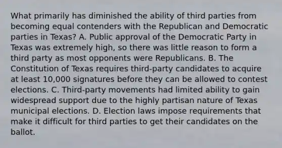 What primarily has diminished the ability of third parties from becoming equal contenders with the Republican and Democratic parties in Texas? A. Public approval of the Democratic Party in Texas was extremely high, so there was little reason to form a third party as most opponents were Republicans. B. The Constitution of Texas requires third-party candidates to acquire at least 10,000 signatures before they can be allowed to contest elections. C. Third-party movements had limited ability to gain widespread support due to the highly partisan nature of Texas municipal elections. D. Election laws impose requirements that make it difficult for third parties to get their candidates on the ballot.