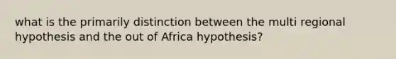 what is the primarily distinction between the multi regional hypothesis and the out of Africa hypothesis?