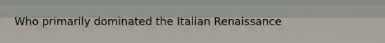 Who primarily dominated the Italian Renaissance