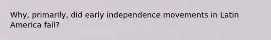 Why, primarily, did early independence movements in Latin America fail?