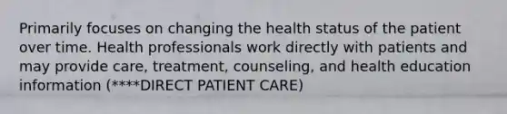 Primarily focuses on changing the health status of the patient over time. Health professionals work directly with patients and may provide care, treatment, counseling, and health education information (****DIRECT PATIENT CARE)