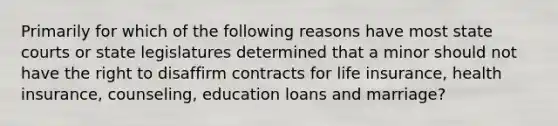 Primarily for which of the following reasons have most state courts or state legislatures determined that a minor should not have the right to disaffirm contracts for life insurance, health insurance, counseling, education loans and marriage?