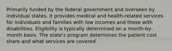 Primarily funded by the federal government and overseen by individual states. It provides medical and health-related services for individuals and families with low incomes and those with disabilities. Eligibility is typically determined on a month-by-month basis. The state's program determines the patient cost share and what services are covered.