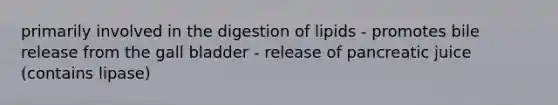 primarily involved in the digestion of lipids - promotes bile release from the gall bladder - release of pancreatic juice (contains lipase)