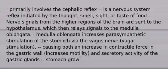 - primarily involves the cephalic reflex -- is a nervous system reflex initiated by the thought, smell, sight, or taste of food - Nerve signals from the higher regions of the brain are sent to the hypothalamus, which then relays signals to the medulla oblongata. - medulla oblongata increases parasympathetic stimulation of the stomach via the vagus nerve (vagal stimulation), -- causing both an increase in contractile force in the gastric wall (increases motility) and secretory activity of the gastric glands -- stomach growl