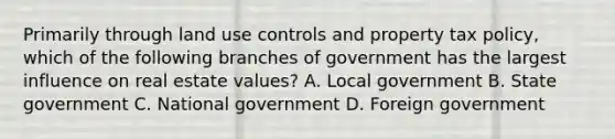 Primarily through land use controls and property tax policy, which of the following branches of government has the largest influence on real estate values? A. Local government B. State government C. National government D. Foreign government