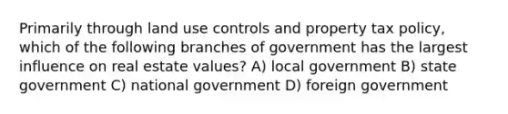 Primarily through land use controls and property tax policy, which of the following branches of government has the largest influence on real estate values? A) local government B) state government C) national government D) foreign government