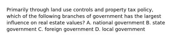 Primarily through land use controls and property tax policy, which of the following branches of government has the largest influence on real estate values? A. national government B. state government C. foreign government D. local government