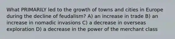 What PRIMARILY led to the growth of towns and cities in Europe during the decline of feudalism? A) an increase in trade B) an increase in nomadic invasions C) a decrease in overseas exploration D) a decrease in the power of the merchant class