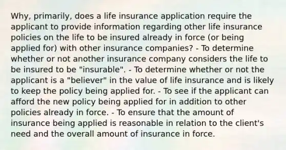 Why, primarily, does a life insurance application require the applicant to provide information regarding other life insurance policies on the life to be insured already in force (or being applied for) with other insurance companies? - To determine whether or not another insurance company considers the life to be insured to be "insurable". - To determine whether or not the applicant is a "believer" in the value of life insurance and is likely to keep the policy being applied for. - To see if the applicant can afford the new policy being applied for in addition to other policies already in force. - To ensure that the amount of insurance being applied is reasonable in relation to the client's need and the overall amount of insurance in force.