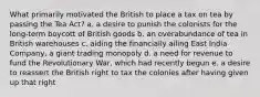 What primarily motivated the British to place a tax on tea by passing the Tea Act? a. a desire to punish the colonists for the long-term boycott of British goods b. an overabundance of tea in British warehouses c. aiding the financially ailing East India Company, a giant trading monopoly d. a need for revenue to fund the Revolutionary War, which had recently begun e. a desire to reassert the British right to tax the colonies after having given up that right