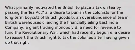 What primarily motivated the British to place a tax on tea by passing the Tea Act? a. a desire to punish the colonists for the long-term boycott of British goods b. an overabundance of tea in British warehouses c. aiding the financially ailing East India Company, a giant trading monopoly d. a need for revenue to fund the Revolutionary War, which had recently begun e. a desire to reassert the British right to tax the colonies after having given up that right