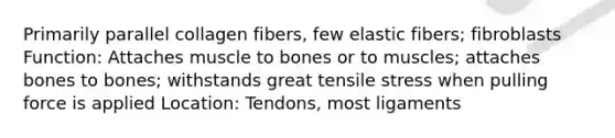 Primarily parallel collagen fibers, few elastic fibers; fibroblasts Function: Attaches muscle to bones or to muscles; attaches bones to bones; withstands great tensile stress when pulling force is applied Location: Tendons, most ligaments