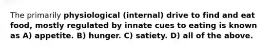 The primarily phys iological (internal) drive to find and eat food, mostly regulated by innate cues to eating is known as A) appetite. B) hunger. C) satiety. D) all of the above.