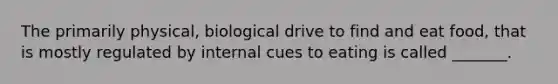 The primarily physical, biological drive to find and eat food, that is mostly regulated by internal cues to eating is called _______.