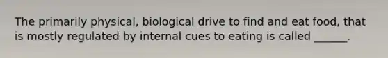 The primarily physical, biological drive to find and eat food, that is mostly regulated by internal cues to eating is called ______.