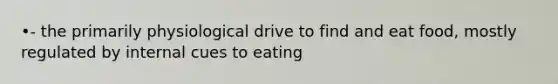 •- the primarily physiological drive to find and eat food, mostly regulated by internal cues to eating