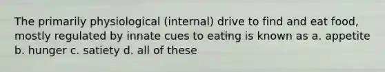 The primarily physiological (internal) drive to find and eat food, mostly regulated by innate cues to eating is known as a. appetite b. hunger c. satiety d. all of these