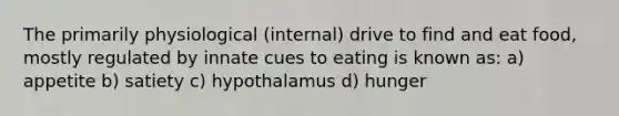 The primarily physiological (internal) drive to find and eat food, mostly regulated by innate cues to eating is known as: a) appetite b) satiety c) hypothalamus d) hunger