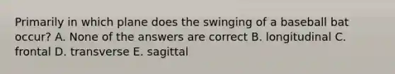 Primarily in which plane does the swinging of a baseball bat occur? A. None of the answers are correct B. longitudinal C. frontal D. transverse E. sagittal