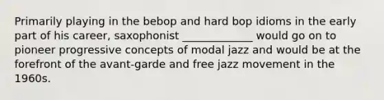 Primarily playing in the bebop and hard bop idioms in the early part of his career, saxophonist _____________ would go on to pioneer progressive concepts of modal jazz and would be at the forefront of the avant-garde and free jazz movement in the 1960s.