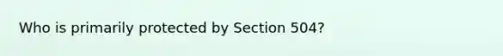 Who is primarily protected by Section​ 504?