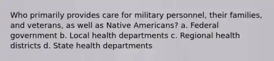 Who primarily provides care for military personnel, their families, and veterans, as well as Native Americans? a. Federal government b. Local health departments c. Regional health districts d. State health departments