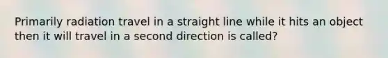 Primarily radiation travel in a straight line while it hits an object then it will travel in a second direction is called?