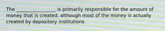 The _________________ is primarily responsible for the amount of money that is created, although most of the money is actually created by depository institutions