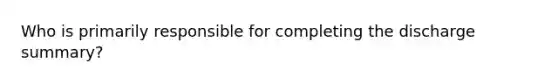 Who is primarily responsible for completing the discharge summary?