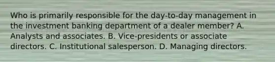 Who is primarily responsible for the day-to-day management in the investment banking department of a dealer member? A. Analysts and associates. B. Vice-presidents or associate directors. C. Institutional salesperson. D. Managing directors.