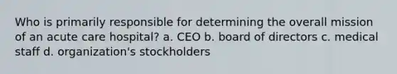 Who is primarily responsible for determining the overall mission of an acute care hospital? a. CEO b. board of directors c. medical staff d. organization's stockholders