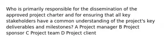 Who is primarily responsible for the dissemination of the approved project charter and for ensuring that all key stakeholders have a common understanding of the project's key deliverables and milestones? A Project manager B Project sponsor C Project team D Project client