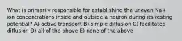What is primarily responsible for establishing the uneven Na+ ion concentrations inside and outside a neuron during its resting potential? A) active transport B) simple diffusion C) facilitated diffusion D) all of the above E) none of the above