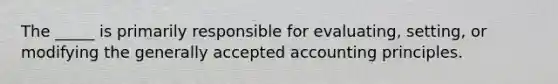 The _____ is primarily responsible for evaluating, setting, or modifying the generally accepted accounting principles.