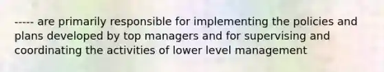 ----- are primarily responsible for implementing the policies and plans developed by top managers and for supervising and coordinating the activities of lower level management