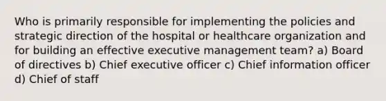 Who is primarily responsible for implementing the policies and strategic direction of the hospital or healthcare organization and for building an effective executive management team? a) Board of directives b) Chief executive officer c) Chief information officer d) Chief of staff