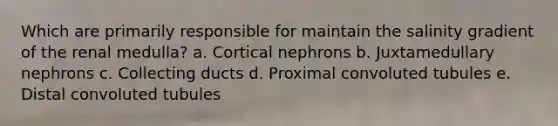 Which are primarily responsible for maintain the salinity gradient of the renal medulla? a. Cortical nephrons b. Juxtamedullary nephrons c. Collecting ducts d. Proximal convoluted tubules e. Distal convoluted tubules