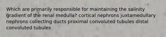 Which are primarily responsible for maintaining the salinity gradient of the renal medulla? cortical nephrons juxtamedullary nephrons collecting ducts proximal convoluted tubules distal convoluted tubules