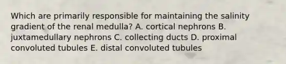 Which are primarily responsible for maintaining the salinity gradient of the renal medulla? A. cortical nephrons B. juxtamedullary nephrons C. collecting ducts D. proximal convoluted tubules E. distal convoluted tubules