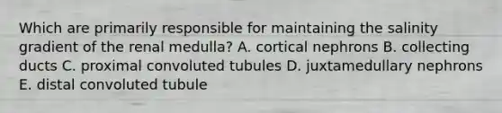 Which are primarily responsible for maintaining the salinity gradient of the renal medulla? A. cortical nephrons B. collecting ducts C. proximal convoluted tubules D. juxtamedullary nephrons E. distal convoluted tubule