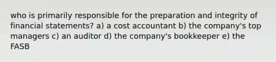 who is primarily responsible for the preparation and integrity of financial statements? a) a cost accountant b) the company's top managers c) an auditor d) the company's bookkeeper e) the FASB