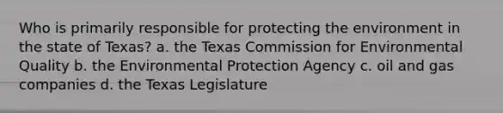 Who is primarily responsible for protecting the environment in the state of Texas? a. the Texas Commission for Environmental Quality b. the Environmental Protection Agency c. oil and gas companies d. the Texas Legislature